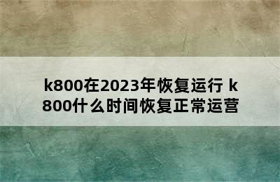 k800在2023年恢复运行 k800什么时间恢复正常运营